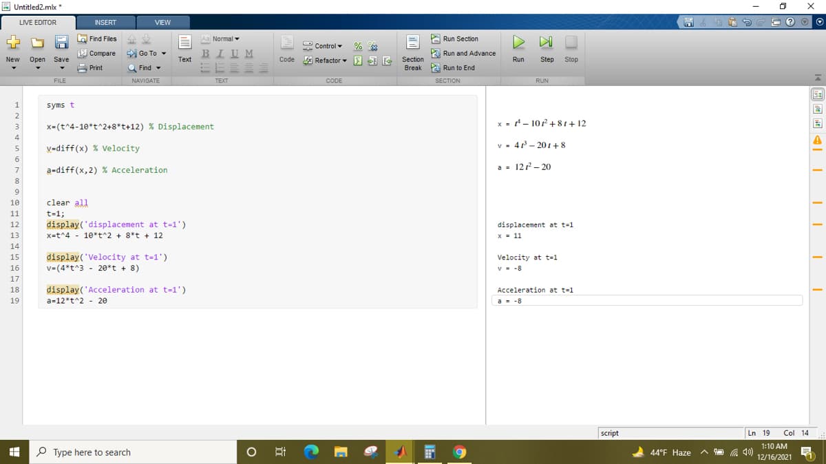 E Untitled2.mlx *
LIVE EDITOR
INSERT
VIEW
圖
a Find Files
企业
Aa Normal
A Run Section
2 Control -
E Compare
Go To -
BIU M
E Run and Advance
Section
Break Run to End
New
Open
Save
Тext
* Refactor E E F
Run
Step
Stop
A Print
Q Find -
FILE
NAVIGATE
ТЕХТ
CODE
SECTION
RUN
syms t
2
x = - 102+ 81+ 12
3
x=(t^4-10*t^2+8*t+12) % Displacement
4
V=diff(x) % Velocity
v - 4- 20 +8
6
a-diff(x,2) % Acceleration
a = 122- 20
8
9
10
clear all
11
t-1;
12
display('displacement at t-1')
displacement at t-1
13
x=t^4 - 10*t^2 + 8*t + 12
x = 11
14
display('Velocity at t=1')
v=(4*t^3 - 20*t + 8)
15
Velocity at t=1
16
v- -8
17
18
display('Acceleration at t=1')
Acceleration at t=1
19
a=12*t^2 - 20
a = -8
script
Ln 19
Col 14
1:10 AM
P Type here to search
44°F Haze
ヘ口 )
12/16/2021
