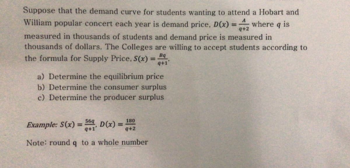 Suppose that the demand curve for students wanting to attend a Hobart and
William popular concert each year is demand price, D(x)
A
where q is
measured in thousands of students and demand price is measured in
thousands of dollars. The Colleges are willing to accept students according to
q+2
the formula for Supply Price, S(x) =
Bq
%3D
q+1"
a) Determine the equilibrium price
b) Determine the consumer surplus
c) Determine the producer surplus
Example: S(x) =
9+1'
569
D(x) =
9+2
180
%3D
%3D
Note: roundq to a whole number
