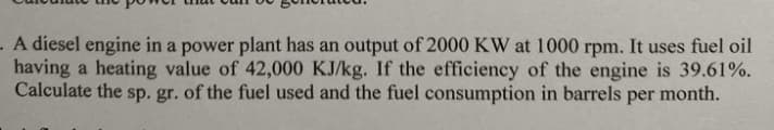 .A diesel engine in a power plant has an output of 2000 KW at 1000 rpm. It uses fuel oil
having a heating value of 42,000 KJ/kg. If the efficiency of the engine is 39.61%.
Calculate the sp. gr. of the fuel used and the fuel consumption in barrels per month.
