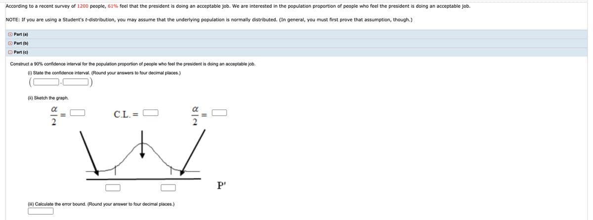 According to a recent survey of 1200 people, 61% feel that the president is doing an acceptable job. We are interested in the population proportion of people who feel the president is doing an acceptable job.
NOTE: If you are using a Student's t-distribution, you may assume that the underlying population is normally distributed. (In general, you must first prove that assumption, though.)
+ Part (a)
O Part (b)
O Part (c)
Construct a 90% confidence interval for the population proportion of people who feel the president is doing an acceptable job.
(i) State the confidence interval. (Round your answers to four decimal places.)
Sketch the graph.
a
C.L. =
2
P'
(iii) Calculate the error bound. (Round your answer to four decimal places.)
