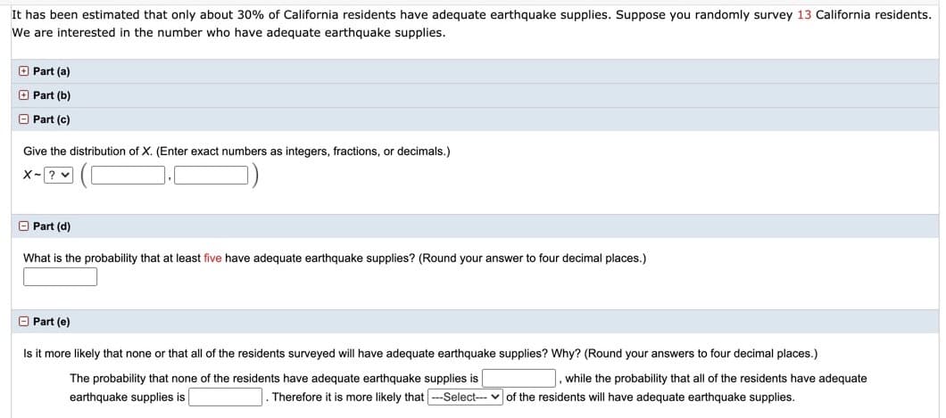 It has been estimated that only about 30% of California residents have adequate earthquake supplies. Suppose you randomly survey 13 California residents.
We are interested in the number who have adequate earthquake supplies.
O Part (a)
O Part (b)
O Part (c)
Give the distribution of X. (Enter exact numbers as integers, fractions, or decimals.)
x-? v
O Part (d)
What is the probability that at least five have adequate earthquake supplies? (Round your answer to four decimal places.)
O Part (e)
Is it more likely that none or that all of the residents surveyed will have adequate earthquake supplies? Why? (Round your answers to four decimal places.)
The probability that none of the residents have adequate earthquake supplies is
, while the probability that all of the residents have adequate
earthquake supplies is
Therefore it is more likely that -Select-- v of the residents will have adequate earthquake supplies.
