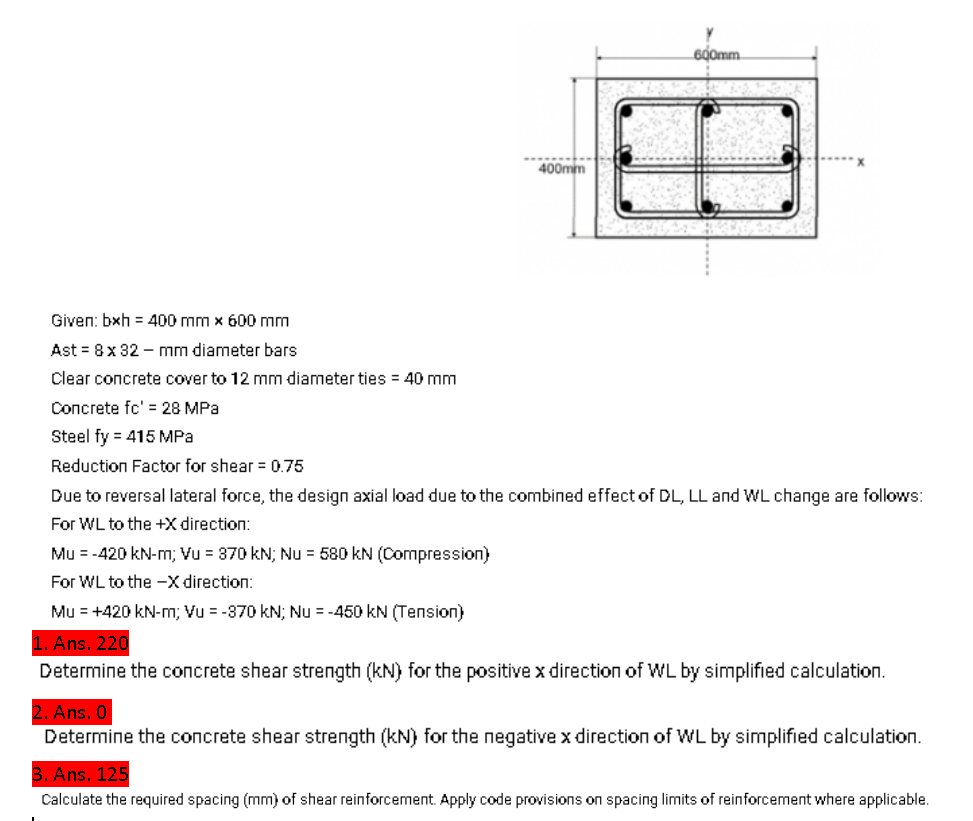 Given: bxh = 400 mm x 600 mm
Ast=8 x 32 mm diameter bars
Clear concrete cover to 12 mm diameter ties = 40 mm
Concrete fc' = 28 MPa
Steel fy = 415 MPa
400mm
Mu = -420 kN-m; Vu = 370 kN; Nu = 580 KN (Compression)
For WL to the -X direction:
600mm.
Reduction Factor for shear = 0.75
Due to reversal lateral force, the design axial load due to the combined effect of DL, LL and WL change are follows:
For WL to the +X direction:
Mu = +420 kN-m; Vu = -370 kN; Nu = -450 kN (Tension)
1. Ans. 220
Determine the concrete shear strength (kN) for the positive x direction of WL by simplified calculation.
2. Ans. 0
Determine the concrete shear strength (kN) for the negative x direction of WL by simplified calculation.
3. Ans. 125
Calculate the required spacing (mm) of shear reinforcement. Apply code provisions on spacing limits of reinforcement where applicable.