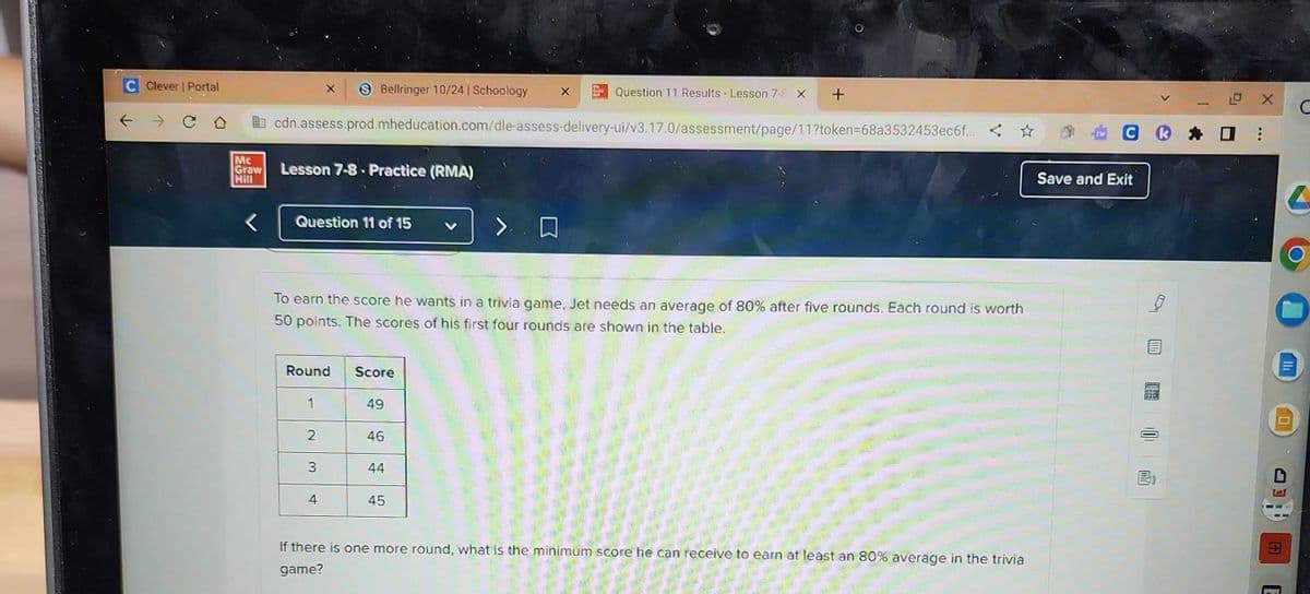 Clever | Portal
→ CO
Mc
Graw
Hill
cdn.assess.prod.mheducation.com/dle-assess-delivery-ui/v3.17.0/assessment/page/11?token=68a3532453ec6f... <
Lesson 7-8. Practice (RMA)
Question 11 of 15
Round
Bellringer 10/24 | Schoology
To earn the score he wants in a trivia game, Jet needs an average of 80% after five rounds. Each round is worth
50 points. The scores of his first four rounds are shown in the table.
1
2
3
4
Score
49
46
Question 11 Results - Lesson 7-8 X +
44
45
If there is one more round, what is the minimum score he can receive to earn at least an 80% average in the trivia
game?
O X
CⓇ * 0:
Save and Exit
F
C
C
