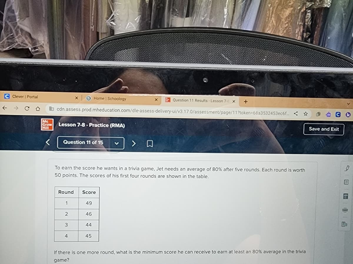 C Clever | Portal
Question 11 Results Lesson 7-8 X +
cdn.assess.prod.mheducation.com/dle-assess-delivery-ui/v3.17.0/assessment/page/11?token=68a3532453ec6f.<
Mc
Graw Lesson 7-8. Practice (RMA)
Hill
Question 11 of 15
Round
X S Home | Schoology
1
To earn the score he wants in a trivia game, Jet needs an average of 80% after five rounds. Each round is worth
50 points. The scores of his first four rounds are shown in the table.
2
3
4
Score
49
46
44
X
45
> O
If there is one more round, what is the minimum score he can receive to earn at least an 80% average in the trivia
game?
STORY
Save and Exit
FID