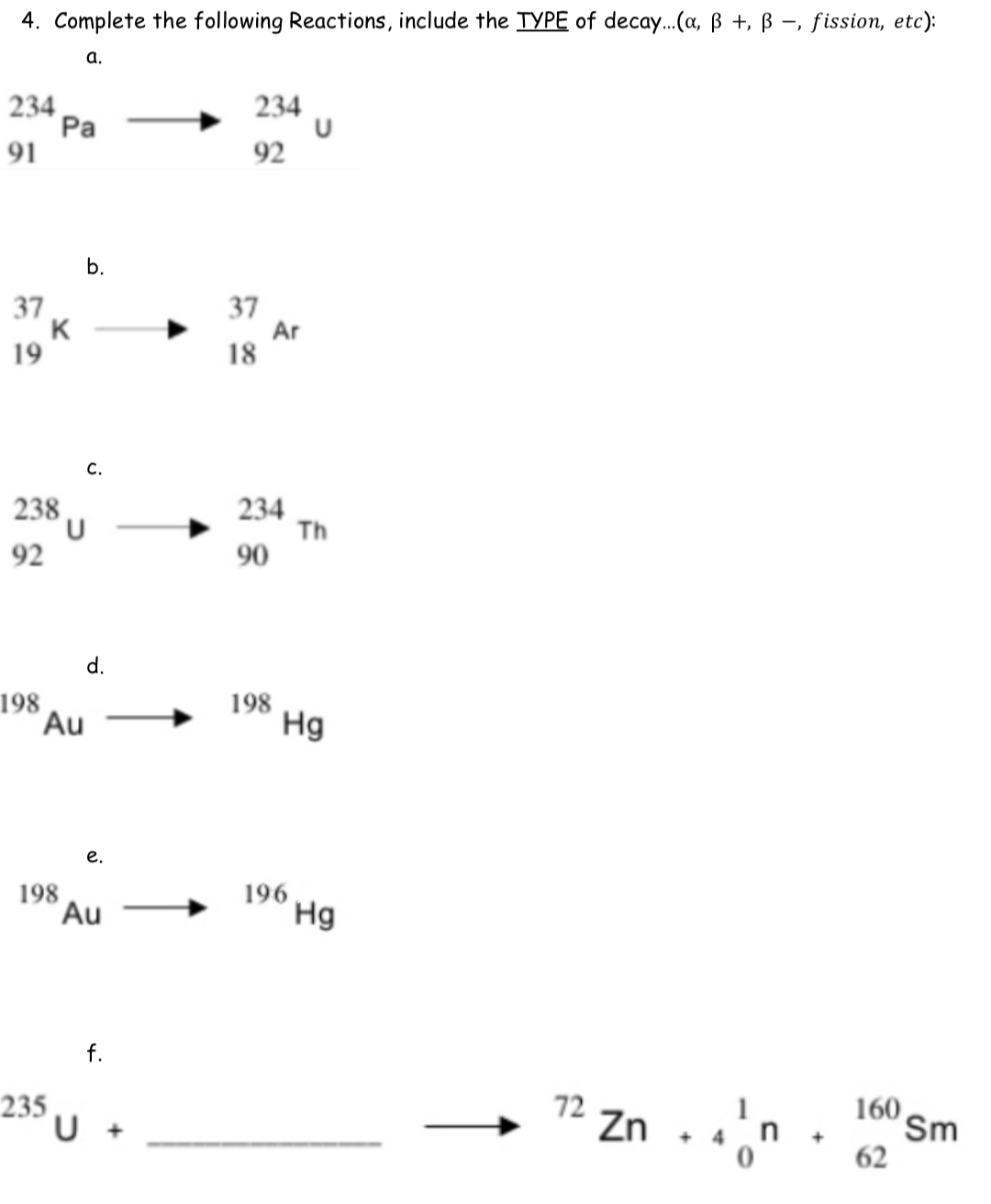 4. Complete the following Reactions, include the TYPE of decay..(a, ß +, ß -, fission, etc):
а.
234
Pa
91
234
92
b.
37
K
19
37
Ar
18
C.
234
Th
90
238
92
d.
198
Au
198
Hg
е.
198
Au
196
Hg
f.
72 Zn . .n .
235
U +
Sm
62
160
