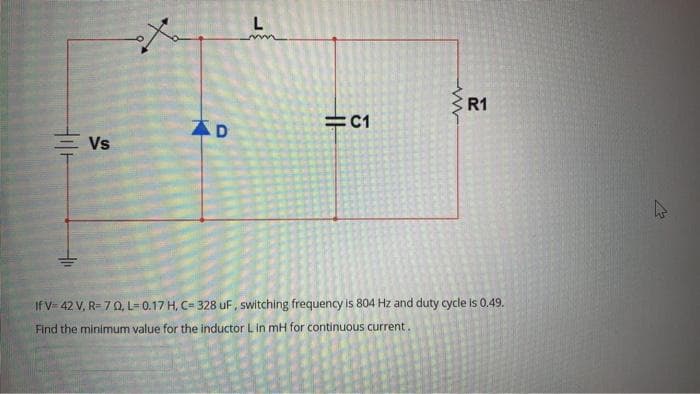 L
E R1
=C1
Vs
If V- 42 V, R- 70, L=0.17 H, C= 328 uF, switching frequency is 804 Hz and duty cycle is 0.49.
Find the minimum value for the inductor Lin mH for continuous current.
