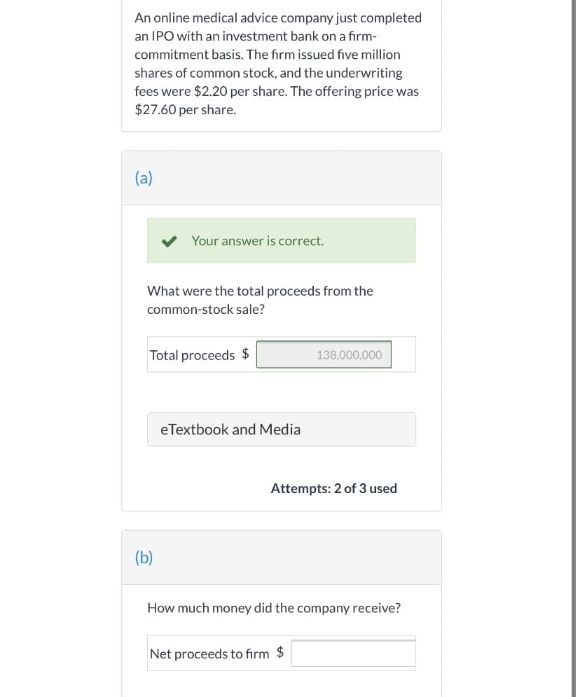 An online medical advice company just completed
an IPO with an investment bank on a firm-
commitment basis. The firm issued five million
shares of common stock, and the underwriting
fees were $2.20 per share. The offering price was
$27.60 per share.
(a)
Your answer is correct.
What were the total proceeds from the
common-stock sale?
Total proceeds $
138,000,000
eTextbook and Media
Attempts: 2 of 3 used
(b)
How much money did the company receive?
Net proceeds to firm $
