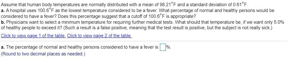 Assume that human body temperatures are normally distributed with a mean of 98.21°F and a standard deviation of 0.61°F.
a. A hospital uses 100.6°F as the lowest temperature considered to be a fever. What percentage of normal and healthy persons would be
considered to have a fever? Does this percentage suggest that a cutoff of 100.6°F is appropriate?
b. Physicians want to select a minimum temperature for requiring further medical tests. What should that temperature be, if we want only 5.0%
of healthy people to exceed it? (Such a result is a false positive, meaning that the test result is positive, but the subject is not really sick.)
Click to view page 1 of the table. Click to view page 2 of the table.
a. The percentage of normal and healthy persons considered to have a fever is
%.
(Round to two decimal places as needed.)
