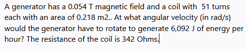 A generator has a 0.054 T magnetic field and a coil with 51 turns
each with an area of 0.218 m2. At what angular velocity (in rad/s)
would the generator have to rotate to generate 6,092 J of energy per
hour? The resistance of the coil is 342 Ohms.
