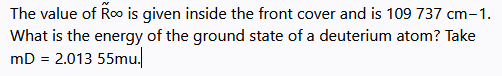 The value of Roo is given inside the front cover and is 109 737 cm-1.
What is the energy of the ground state of a deuterium atom? Take
mD = 2.013 55mu.
