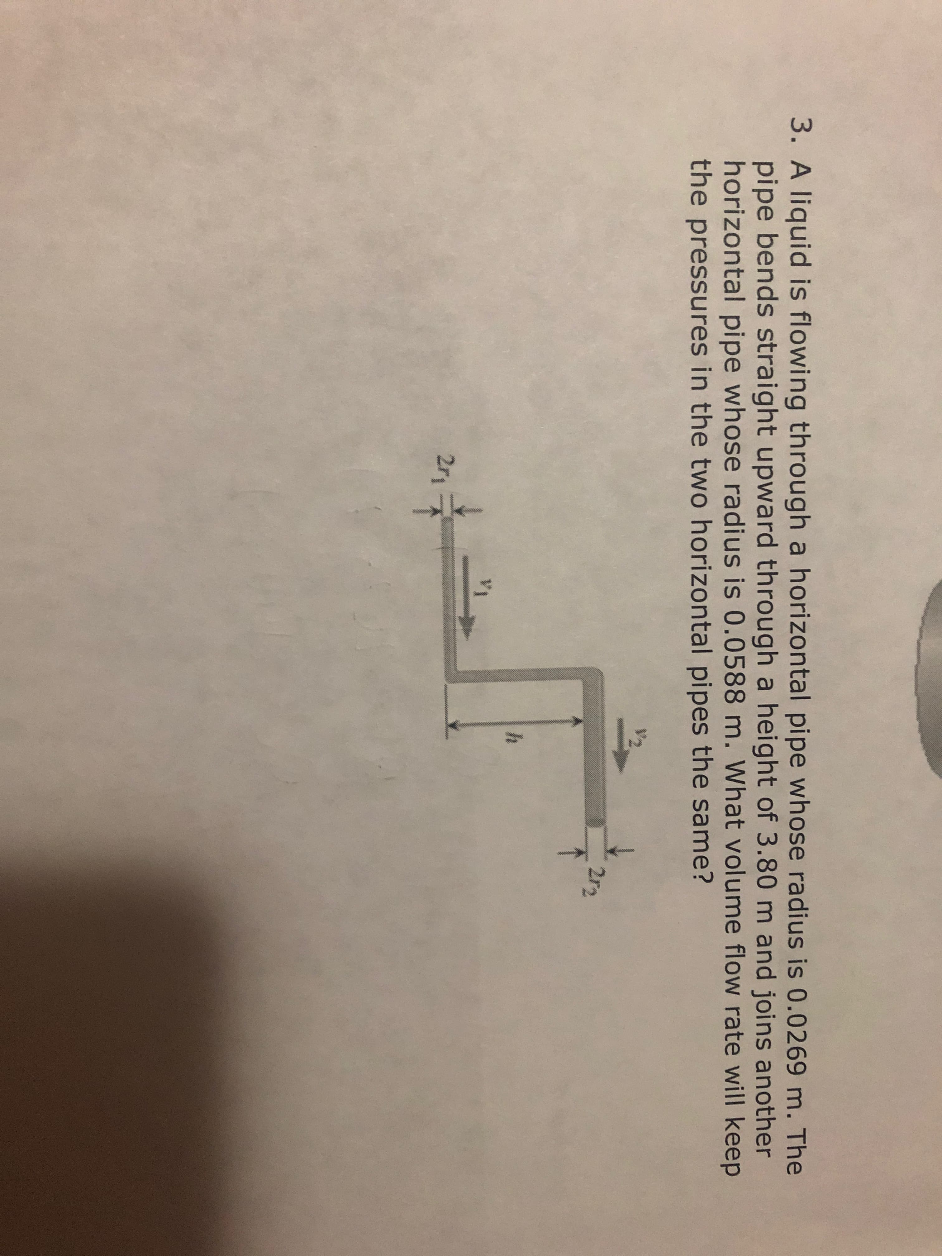 3. A liquid is flowing through a horizontal pipe whose radius is 0.0269 m. The
pipe bends straight upward through a height of 3.80 m and joins another
horizontal pipe whose radius is 0.0588 m. What volume flow rate will keep
the pressures in the two horizontal pipes the same?
2r-2
