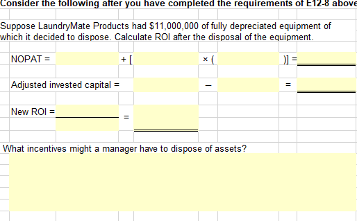 Consider the following after you have completed the requirements of E12-8 above
Suppose LaundryMate Products had $11,000,000 of fully depreciated equipment of
which it decided to dispose. Calculate ROl after the disposal of the equipment.
NOPAT =
+ [
x (
Adjusted invested capital =
New ROI =
What incentives might a manager have to dispose of assets?
