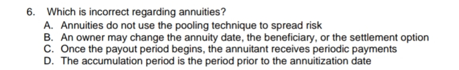 Which is incorrect regarding annuities?
A. Annuities do not use the pooling technique to spread risk
B. An owner may change the annuity date, the beneficiary, or the settlement option
C. Once the payout period begins, the annuitant receives periodic payments
D. The accumulation period is the period prior to the annuitization date
6.
