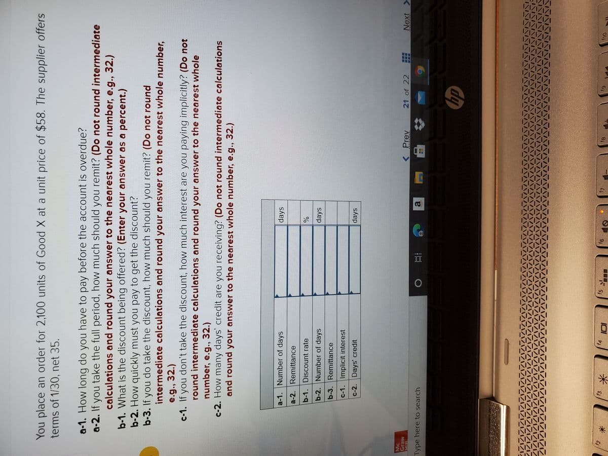 You place an order for 2,100 units of Good X at a unit price of $58. The supplier offers
terms of 1/30, net 35.
a-1. How long do you have to pay before the account is overdue?
a-2. If you take the full period, how much should you remit? (Do not round intermediate
calculations and round your answer to the nearest whole number, e.g., 32.)
b-1. What is the discount being offered? (Enter your answer as a percent.)
b-2. How quickly must you pay to get the discount?
b-3. If you do take the discount, how much should you remit? (Do not round
intermediate calculations and round your answer to the nearest whole number,
e.g., 32.)
c-1. If you don't take the discount, how much interest are you paying implicitly? (Do not
round intermediate calculations and round your answer to the nearest whole
number, e.g., 32.)
c-2. How many days' credit are you receiving? (Do not round intermediate calculations
and round your answer to the nearest whole number, e.g., 32.)
a-1. Number of days
days
a-2. Remittance
b-1. Discount rate
%
b-2. Number of days
days
b-3. Remittance
c-1. Implicit interest
c-2. Days' credit
days
Mc
Graw
< Prev
21 of 22
Next >
Type here to search
a.
f3
下 Sy
91
83
64
Oly
