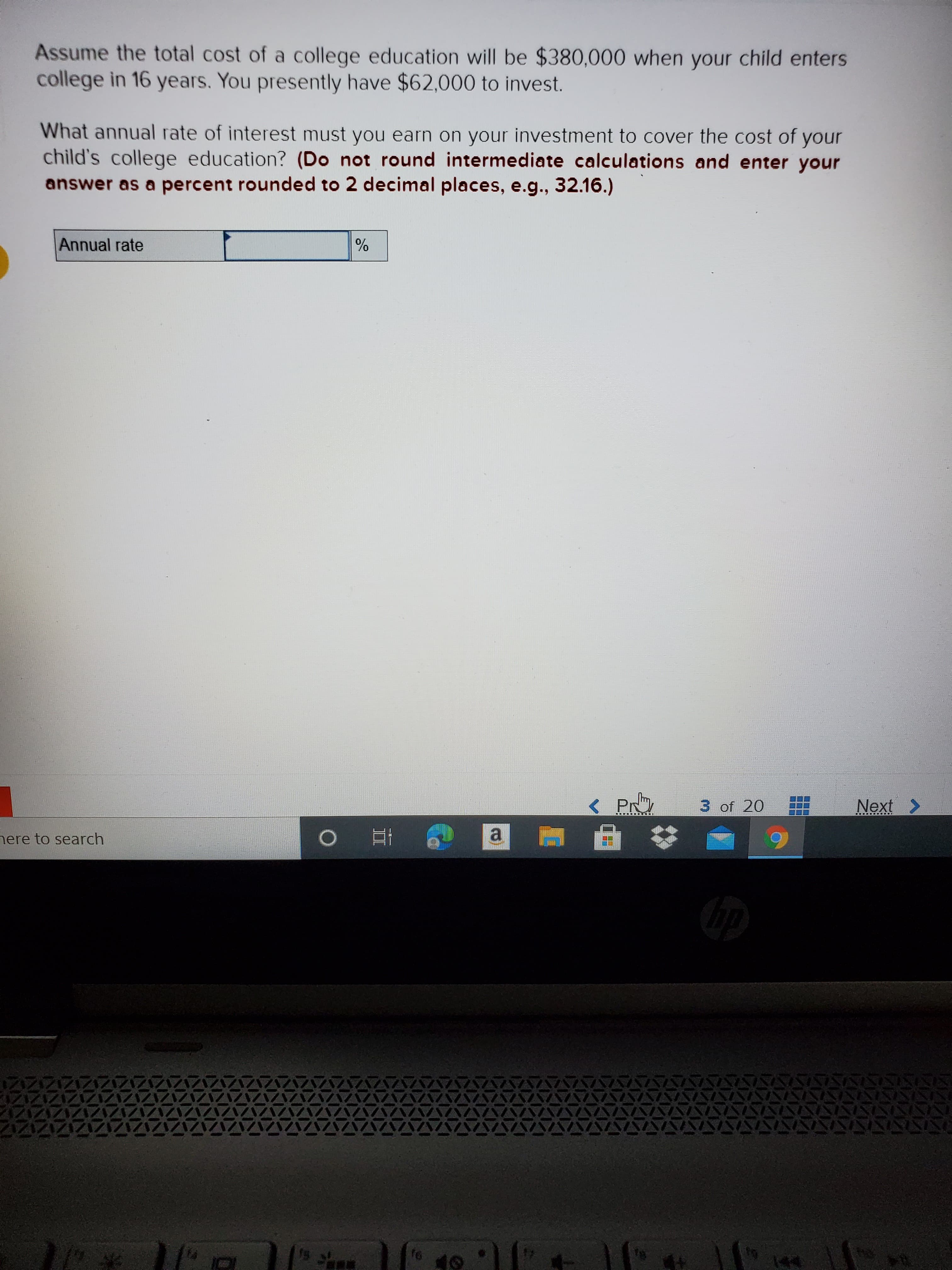Assume the total cost of a college education will be $380,000 when your child enters
college in 16 years. You presently have $62,000 to invest.
What annual rate of interest must you earn on your investment to cover the cost of your
child's college education? (Do not round intermediate calculations and enter your
answer as a percent rounded to 2 decimal places, e.g., 32.16.)
Annual rate
