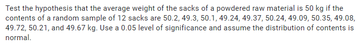 Test the hypothesis that the average weight of the sacks of a powdered raw material is 50 kg if the
contents of a random sample of 12 sacks are 50.2, 49.3, 50.1, 49.24, 49.37, 50.24, 49.09, 50.35, 49.08,
49.72, 50.21, and 49.67 kg. Use a 0.05 level of significance and assume the distribution of contents is
normal.
