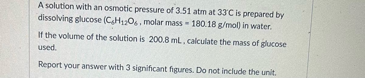 A solution with an osmotic pressure of 3.51 atm at 33°C is prepared by
dissolving glucose (C,H1206, molar mass =
180.18 g/mol) in water.
If the volume of the solution is 200.8 mL, calculate the mass of glucose
used.
Report your answer with 3 significant figures. Do not include the unit.
