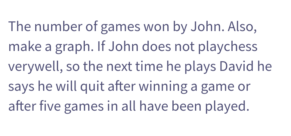 The number of games won by John. Also,
make a graph. If John does not playchess
verywell, so the next time he plays David he
says he will quit after winning a game or
after five games in all have been played.
