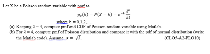 Let X be a Poisson random variable with pmf as
P.(k) = P(X = k) = e-k
k!
where k = 0,1,2,.
(a) Keeping 2 = 4, compute pmf and CDF of Poisson random variable using Matlab.
(b) For 2 = 4, compute pmf of Poisson distribution and compare it with the pdf of normal distribution (write
the Matlab code). Assume o = vA.
(CLOS-A2-PLO10)
