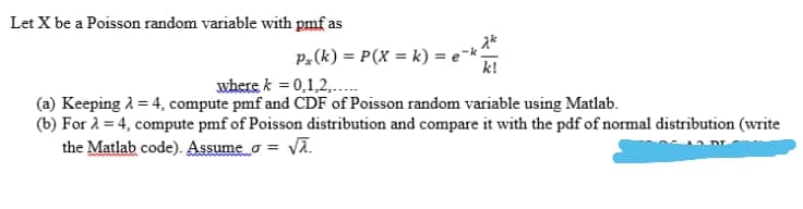 Let X be a Poisson random variable with pmf as
P.(k) = P(X = k) = e=*
k!
where k = 0,1,2,.
(a) Keeping 2 = 4, compute pmf and CDF of Poisson random variable using Matlab.
(b) For 2 = 4, compute pmf of Poisson distribution and compare it with the pdf of normal distribution (write
the Matlab code). Assume o = Va.
