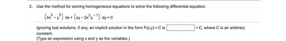 2. Use the method for solving homogeneous equations to solve the following differential equation.
(4x? -y) dx+
(xy - 2x°y 1) dy =0
Ignoring lost solutions, if any, an implicit solution in the form F(x,y) = C is
= C, where C is an arbitrary
constant.
(Type an expression using x and y as the variables.)
