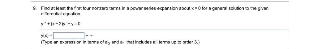 9. Find at least the first four nonzero terms in a power series expansion about x =0 for a general solution to the given
differential equation.
y" + (x-2)y'+y= 0
y(x) =
+...
(Type an expression in terms of an and a, that includes all terms up to order 3.)
