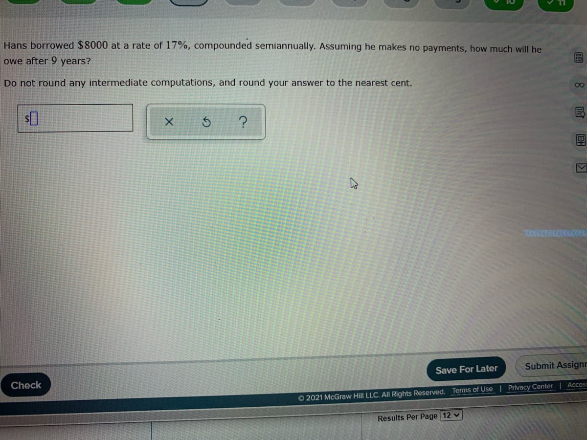 Hans borrowed $8000 at a rate of 17%, compounded semiannually. Assuming he makes no payments, how much will he
owe after 9 years?
Do not round any intermediate computations, and round your answer to the nearest cent.
Save For Later
Submit Assignr
Check
Access
Terms of Use | Privacy Center
O 2021 McGraw Hill LLC. All Rights Reserved.
Results Per Page 12 v
