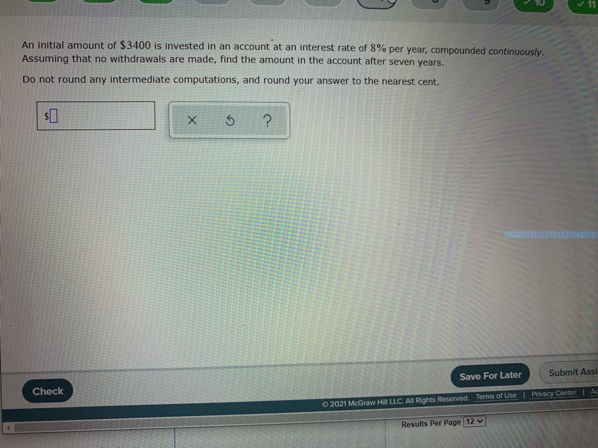 An initial amount of $3400 is invested in an account at an interest rate of 8% per year, compounded continuously.
Assuming that no withdrawals are made, find the amount in the account after seven years.
Do not round any intermediate computations, and round your answer to the nearest cent.
Save For Later
Submit Assi
Check
© 2021 McGraw Hill LLC. All Rights Reserved. Terms of Use Privacy Center | Ac
Results Per Page 12 v
