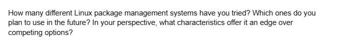 How many different Linux package management systems have you tried? Which ones do you
plan to use in the future? In your perspective, what characteristics offer it an edge over
competing options?