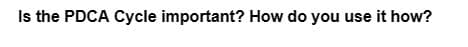 Is the PDCA Cycle important? How do you use it how?