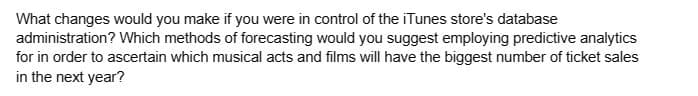 What changes would you make if you were in control of the iTunes store's database
administration? Which methods of forecasting would you suggest employing predictive analytics
for in order to ascertain which musical acts and films will have the biggest number of ticket sales
in the next year?