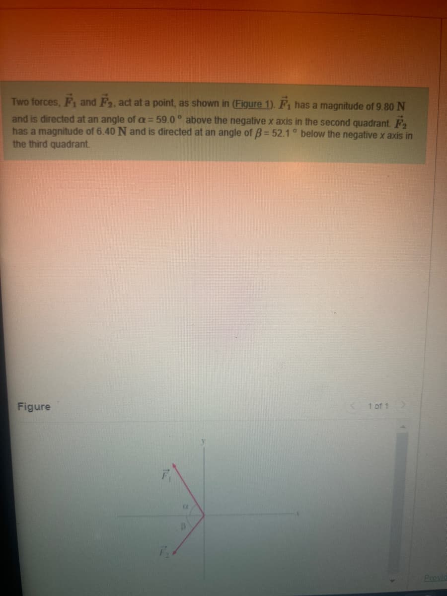 Two forces, F₁ and F₂, act at a point, as shown in (Figure 1). F₁ has a magnitude of 9.80 N
and is directed at an angle of a = 59.0° above the negative x axis in the second quadrant. F₂
has a magnitude of 6.40 N and is directed at an angle of B= 52.1° below the negative x axis in
the third quadrant.
Figure
C
B
< 1 of 1
Provid