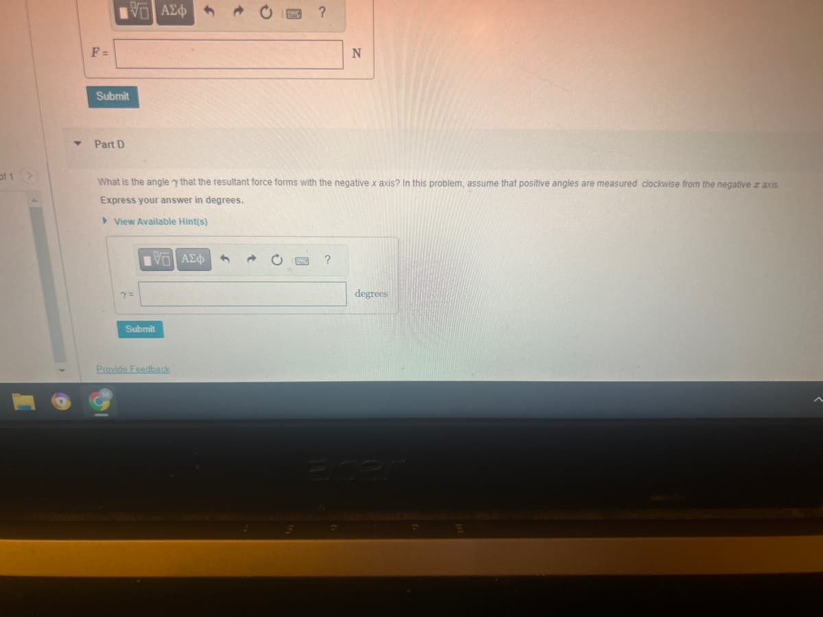 of 1
F=
Submit
Part D
VG ΑΣΦ
Y =
What is the angle y that the resultant force forms with the negative x axis? In this problem, assume that positive angles are measured clockwise from the negative z axis.
Express your answer in degrees.
View Available Hint(s)
ΟΙ ΑΣΦ
Submit
?
Provide Feedback
N
?
degrees
acer
E