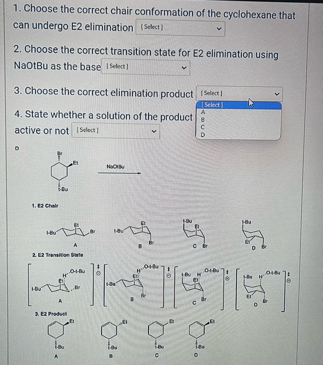 1. Choose the correct chair conformation of the cyclohexane that
can undergo E2 elimination (Select]
2. Choose the correct transition state for E2 elimination using
NaOtBu as the base [Select]
3. Choose the correct elimination product [Select]
[Select]
A
4. State whether a solution of the product B
active or not [Select]
C
D
Br
1. E2 Chair
t-Bu
1-Bu
t-Bu
A
2. E2 Transition State
H
A
3. E2 Product
Et
t-Bu
A
O-1-Bu
.Br
Et
Br
+
O
NaOtBu
l-Bu
t-Bu
T
1-Bu
B
B
Et
Br
0-1-Bu
t
$][
Br
B
V
1-Bu
C
Et
1-Bu
CAS
C Br
L-Bu
D
H--O-t-Bu
C Br
-Bu
D
Et
O
1-Bu
D
Et
1-Bu H
Br
D
O-L-Bu
Br