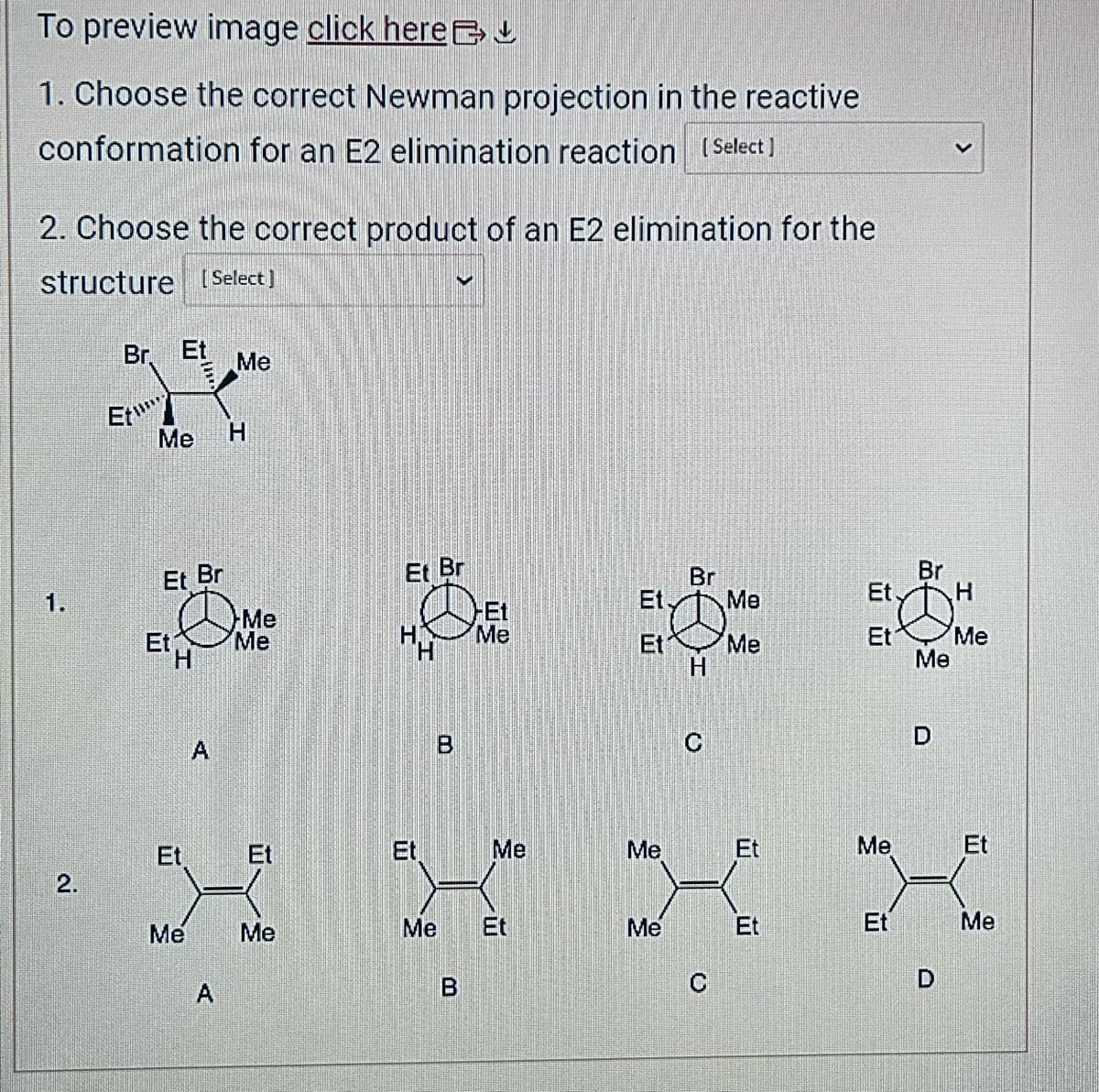 To preview image click here
1. Choose the correct Newman projection in the reactive
conformation for an E2 elimination reaction [Select]
2. Choose the correct product of an E2 elimination for the
structure [Select]
1.
2.
Br. Et Me
Et
Me H
Et Br
Et
H
Me
A
A
Me
Me
Et
Me
Et Br
HA
T
B
V
Me
B
-Et
Me
Me
·
Et
Et,
Et
Br
H
C
Me
Me
Me
Et
X
Me
Et
C
Et.
Et
Me
Et
Br
Me
D
D
H
Me
Et
Me