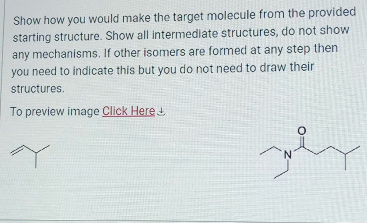 Show how you would make the target molecule from the provided
starting structure. Show all intermediate structures, do not show
any mechanisms. If other isomers are formed at any step then
you need to indicate this but you do not need to draw their
structures.
To preview image Click Here
Y
N