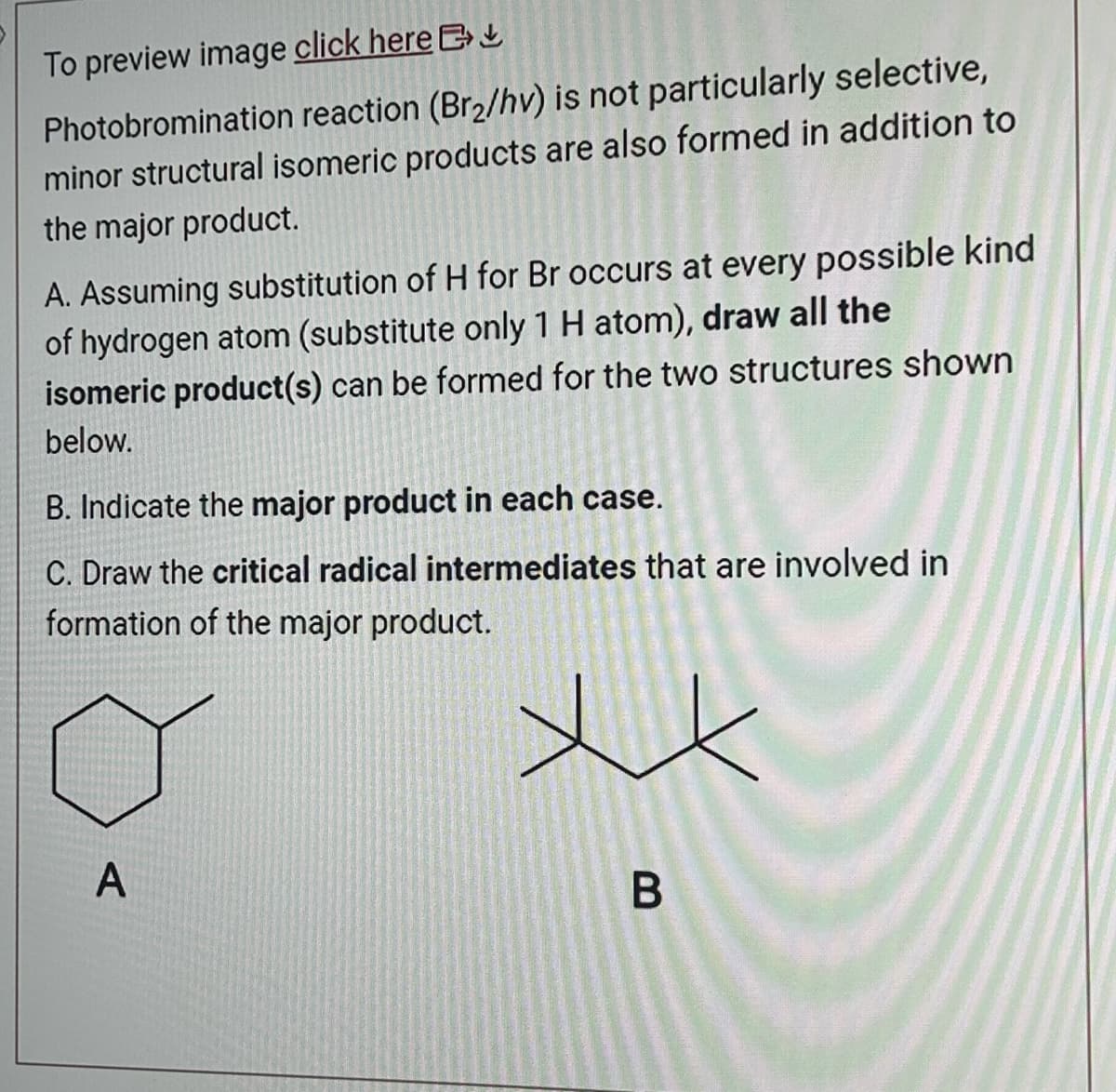 To preview image click here
Photobromination reaction (Br₂/hv) is not particularly selective,
minor structural isomeric products are also formed in addition to
the major product.
A. Assuming substitution of H for Br occurs at every possible kind
of hydrogen atom (substitute only 1 H atom), draw all the
isomeric product(s) can be formed for the two structures shown
below.
B. Indicate the major product in each case.
C. Draw the critical radical intermediates that are involved in
formation of the major product.
A
xx
B