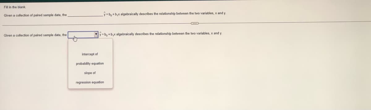 Fill in the blank.
Given a collection of paired sample data, the
Given a collection of paired sample data, the
y=bo+b,x algebraically describes the relationship between the two variables, x and y.
y=bo+b₁x algebraically describes the relationship between the two variables, x and y.
intercept of
probability equation
slope of
regression equation