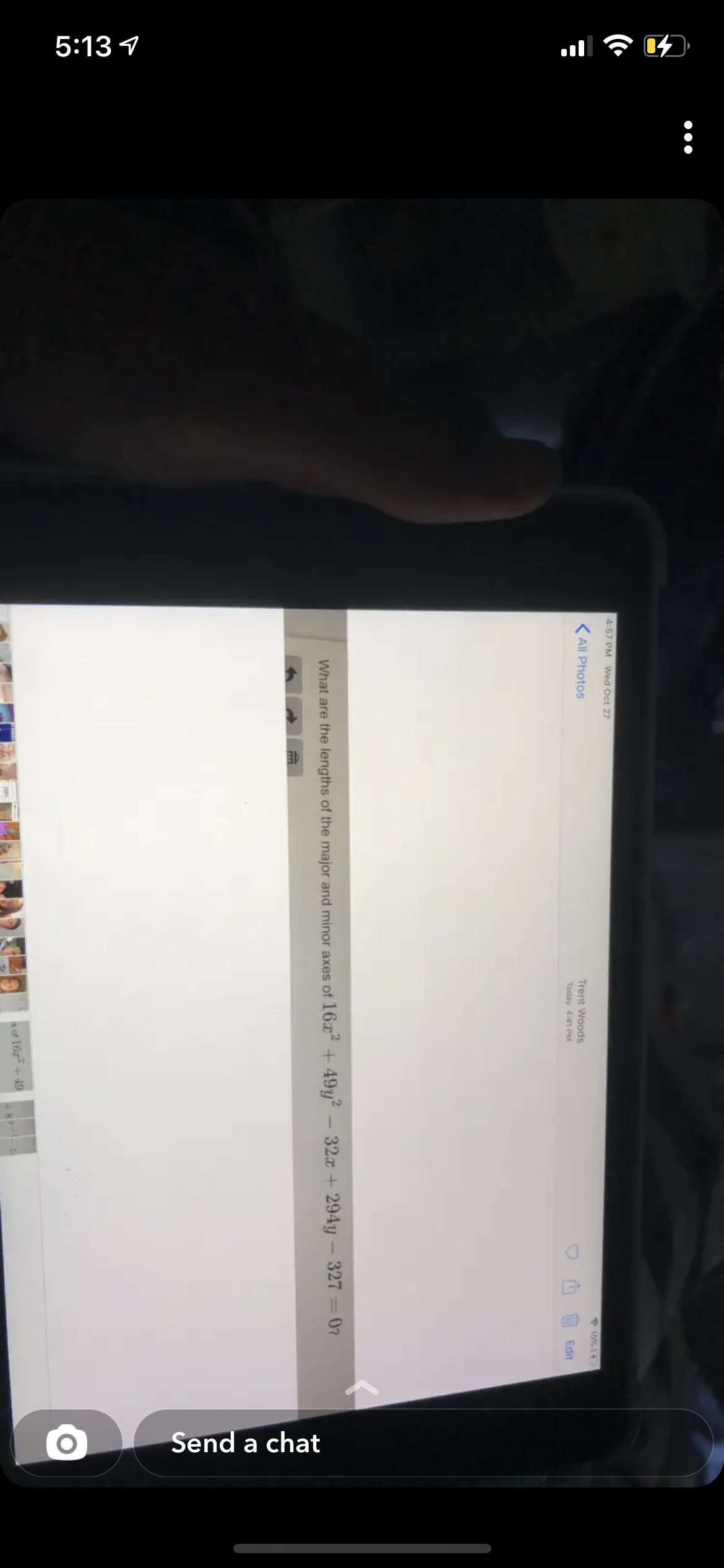 5:13 1
Send a chat
4:57 PM Wed Oct 27
All Photos
* 10%14
Trent Woods
Today 4:41 PM
Edit
What are the lengths of the major and minor axes of 16a + 49y² – 32x + 294y - 327 = 0?
s of 16z + 49
+8--

