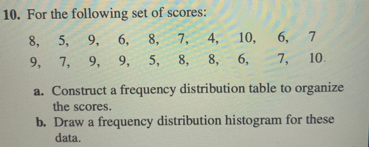 10. For the following set of scores:
8, 5, 9,
6,
8,
7,
4, 10,
6,
7
9,
7,
9, 9, 5, 8, 8, 6,
7,
10.
a. Construct a frequency distribution table to organize
the scores.
b. Draw a frequency distribution histogram for these
data.
