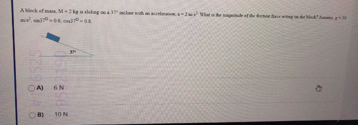 A block of mass, M= 2 kg is sliding on a 37° incline with an acceleration, a =2 m's What is the magnitude of the friction force acting on the block? Asume, g-10
m/s, sin370 -06, cos370 -0.8.
37
OA)
6 N
O B)
10 N
