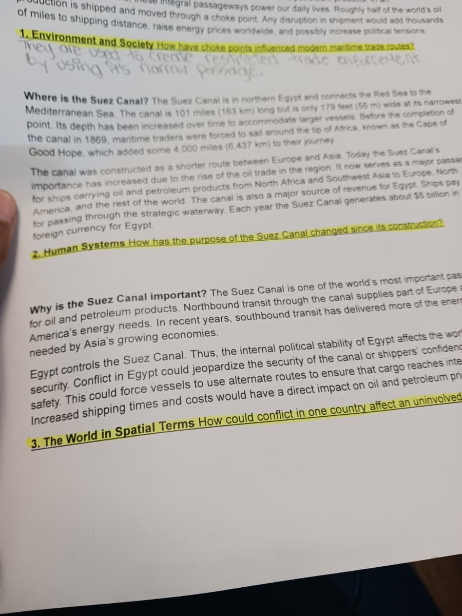of miles to shipping distance, raise energy prices worldwide, and possibly increase political tensions.
on is shipped and moved through a choke point. Any disruption in shipment would add thousands
tegral passageways power our daily lives. Roughly half of the world's oil
1. Environment and Society How have choke points influenced modern maritime trade routes?
They
by using it's narrow Passage.
Where is the Suez Canal? The Suez Canal is in northern Egypt and connects the Red Sea to the
Mediterranean Sea. The canal is 101 miles (163 km) long but is only 179 feet (55 m) wide at its narrowest
point. Its depth has been increased over time to accommodate larger vessels. Before the completion of
the canal in 1869, maritime traders were forced to sail around the tip of Africa, known as the Cape of
Good Hope, which added some 4,000 miles (6,437 km) to their journey.
The canal was constructed as a shorter route between Europe and Asia. Today the Suez Canal's
importance has increased due to the rise of the oil trade in the region. It now serves as a major passag
for ships carrying oil and petroleum products from North Africa and Southwest Asia to Europe, North
America, and the rest of the world. The canal is also a major source of revenue for Egypt. Ships pay
for passing through the strategic waterway. Each year the Suez Canal generates about $5 billion in
foreign currency for Egypt.
2. Human Systems How has the purpose of the Suez Canal changed since its construction?
Why is the Suez Canal important? The Suez Canal is one of the world's most important pas
for oil and petroleum products. Northbound transit through the canal supplies part of Europe a
America's energy needs. In recent years, southbound transit has delivered more of the energ
needed by Asia's growing economies.
Egypt controls the Suez Canal. Thus, the internal political stability of Egypt affects the worl
security. Conflict in Egypt could jeopardize the security of the canal or shippers' confidenc
safety. This could force vessels to use alternate routes to ensure that cargo reaches inte
Increased shipping times and costs would have a direct impact on oil and petroleum prim
3. The World in Spatial Terms How could conflict in one country affect an uninvolved