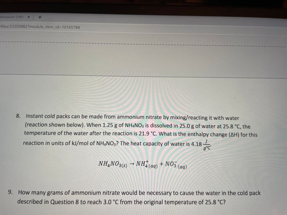 bmission: CHEN X
/files/33305882?module_item_id%3D10165788
8. Instant cold packs can be made from ammonium nitrate by mixing/reacting it with water
(reaction shown below). When 1.25 g of NH4NO3 is dissolved in 25.0 g of water at 25.8 °C, the
temperature of the water after the reaction is 21.9 °C. What is the enthalpy change (AH) for this
reaction in units of kJ/mol of NH¼NO3? The heat capacity of water is 4.18
g°C
NH,NO35) → NH (aq) + NO3 (aq)
9. How many grams of ammonium nitrate would be necessary to cause the water in the cold pack
described in Question 8 to reach 3.0 °C from the original temperature of 25.8 °C?
3.
3.
3.
3.
