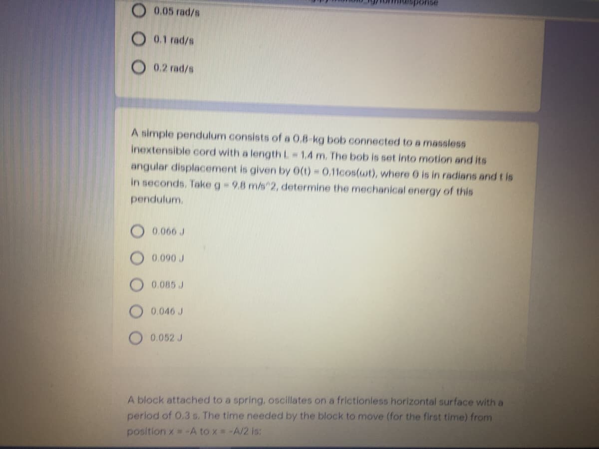 0.05 rad/s
0.1 rad/s
0.2 rad/s
A simple pendulum consists of a 0.8-kg bob connected to a massless
inextensible cord with a length L 1,4 m. The bob is set into motion and its
angular displacement is given by 0(t) 0.11cos(wt), where 0 is in radians and t is
in seconds. Take g= 9.8 m/s2, determine the mechanical energy of this
pendulum.
0.060 J
0.090 J
0.085 J
0.046 J
0.052 J
A block attached to a spring, oscillates on a frictionless horizontal surface with a
period of 0.3 s. The time needed by the block to move (for the first time) from
position x -A to x # -A/2 is:
