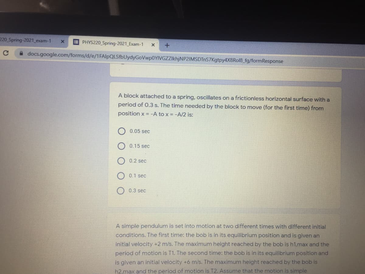 220 Spring-2021_exam-1
E PHYS220 Spring-2021_Exam-1
A docs.google.com/forms/d/e/1FAlpQLSfbUydyGoVwp0YIVGZZIkhjNP2IMSDTnS7Kgtpy4X8Rol8_fg/formResponse
A block attached to a spring, oscillates on a frictionless horizontal surface with a
period of 0.3 s. The time needed by the block to move (for the first time) from
position x = -A to x = -A/2 is:
0.05 sec
0.15 sec
0.2 sec
0.1 sec
0.3 sec
A simple pendulum is set into motion at two different times with different initial
conditions. The first time: the bob is in its equilibrium position and is given an
initial velocity +2 m/s. The maximum height reached by the bob is h1.max and the
period of motion is T1. The second time: the bob is in its equilibrium position and
is given an initial velocity +6 m/s. The maximum height reached by the bob is
h2,max and the period of motion is T2. Assume that the motion is simple
