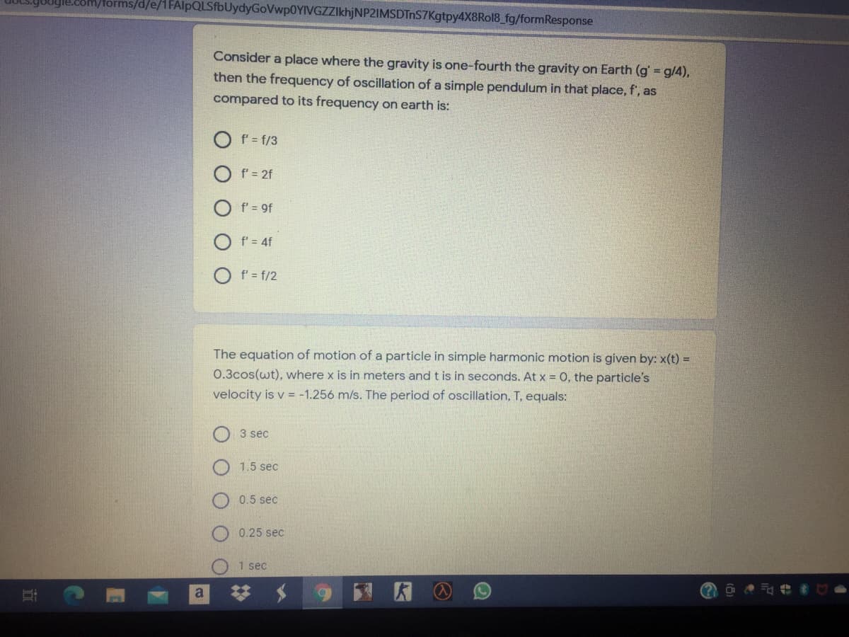 om/forms/d/e/1FAlpQLSfbUydyGoVwp0YIVGZZIkhjNP2IMSDTnS7Kgtpy4X8Rol8_fg/formResponse
Consider a place where the gravity is one-fourth the gravity on Earth (g g/4),
then the frequency of oscillation of a simple pendulum in that place, f', as
compared to its frequency on earth is:
O f= f/3
f' = 2f
f' = 9f
f' = 4f
f' = f/2
The equation of motion of a particle in simple harmonic motion is given by: x(t) =
0.3cos(wt), where x is in meters and t is in seconds. At x = 0, the particle's
velocity is v = -1.256 m/s. The period of oscillation, T, equals:
3 sec
1.5 sec
0.5 sec
0.25 sec
1 sec
a
