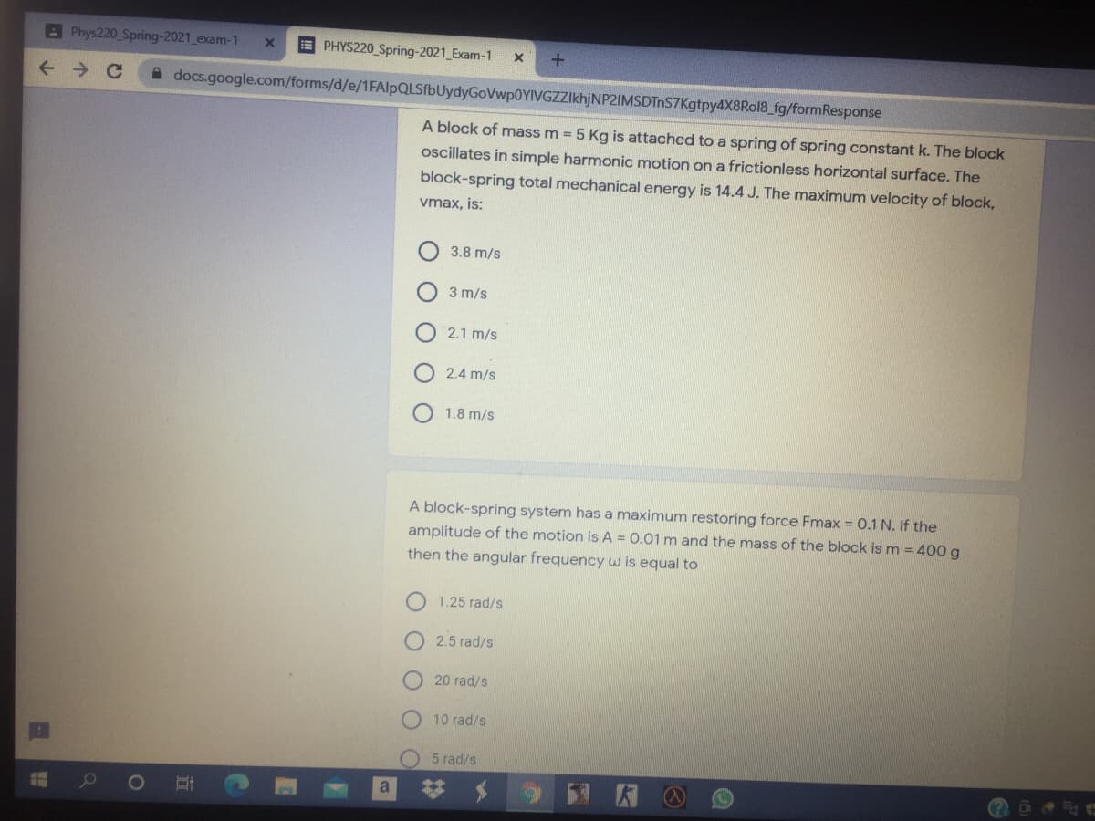 A Phys220 Spring-2021 exam-1
E PHYS220 Spring-2021 Exam-1
+.
A docs.google.com/forms/d/e/1FAlpQLSfbUydyGoVwp0YIVGZZIkhjNP2IMSDTnS7Kgtpy4X8Rol8_fg/formResponse
A block of mass m = 5 Kg is attached to a spring of spring constant k. The block
oscillates in simple harmonic motion on a frictionless horizontal surface. The
block-spring total mechanical energy is 14.4 J. The maximum velocity of block,
vmax, is:
3.8 m/s
3 m/s
2.1 m/s
2.4 m/s
1.8 m/s
A block-spring system has a maximum restoring force Fmax = 0.1 N. If the
amplitude of the motion is A = 0.01 m and the mass of the block ism = 400 g
then the angular frequency w is equal to
1.25 rad/s
O 2.5 rad/s
20 rad/s
10 rad/s
5 rad/s
a
