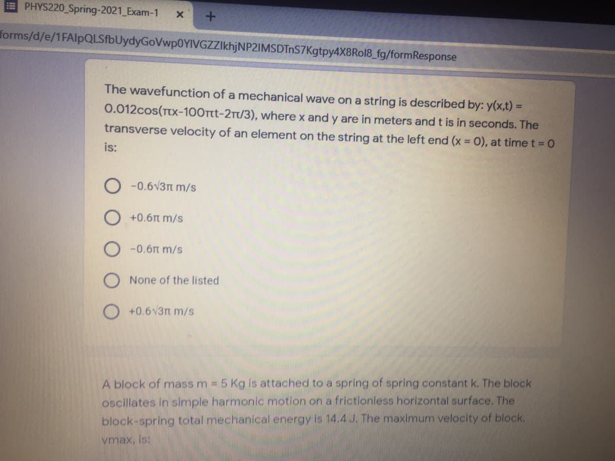 EPHYS220 Spring-2021 Exam-1
forms/d/e/1FAlpQLSfbUydyGoVwp0YIVGZZIkhjNP2IMSDTnS7Kgtpy4X8Rol8_fg/formResponse
The wavefunction of a mechanical wave on a string is described by: y(x,t) =
0.012cos(TtX-100Ttt-2Tt/3), where x and y are in meters and t is in seconds. The
transverse velocity of an element on the string at the left end (x = 0), at time t = 0
is:
O -0.6v3n m/s
+0.6n m/s
-0.6n m/s
None of the listed
+0.6v3m m/s
A block of mass m 5 Kg is attached to a spring of spring constant k. The block
oscillates in simple harmonic motion on a frictionless horizontal surface. The
block-spring total mechanical energy is 14.4 J. The maximum velocity of block,
vmax, is:

