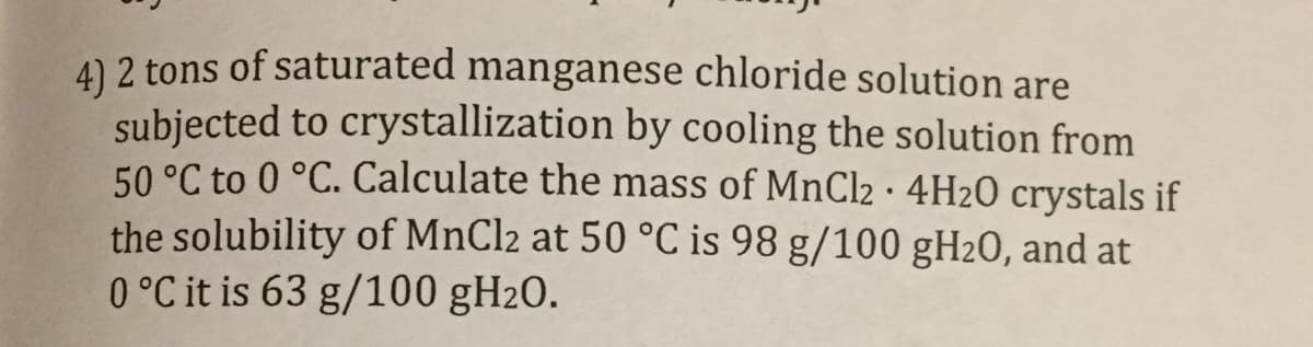 4) 2 tons of saturated manganese chloride solution are
subjected to crystallization by cooling the solution from
50 °C to 0 °C. Calculate the mass of MnCl2·4H2O crystals if
the solubility of MnCl2 at 50 °C is 98 g/100 gH2O, and at
0°C it is 63 g/100 gH20.
