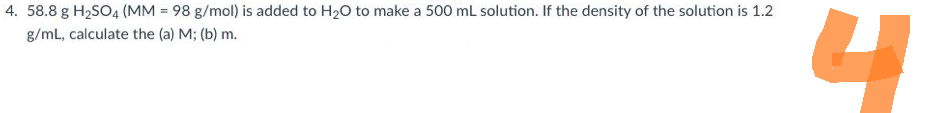 4.58.8 g H2SO4 (MM = 98 g/mol) is added to H2O to make a 500mL solution. If the density of the solution is 1.2
g/mL, calculate the (a) M; (b) m.
니